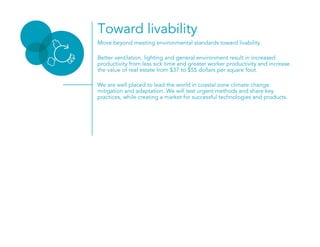 Move beyond meeting environmental standards toward livability
Better ventilation, lighting and general environment result in increased
productivity from less sick time and greater worker productivity and increase
the value of real estate from $37 to $55 dollars per square foot.
We are well placed to lead the world in coastal zone climate change
mitigation and adaptation. We will test urgent methods and share key
practices, while creating a market for successful technologies and products.
Toward livability
 