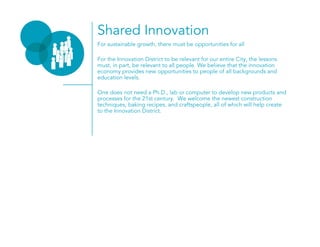 Shared Innovation
For sustainable growth, there must be opportunities for all
For the Innovation District to be relevant for our entire City, the lessons
must, in part, be relevant to all people. We believe that the innovation
economy provides new opportunities to people of all backgrounds and
education levels.
One does not need a Ph.D., lab or computer to develop new products and
processes for the 21st century. We welcome the newest construction
techniques, baking recipes, and craftspeople, all of which will help create
to the Innovation District.
 