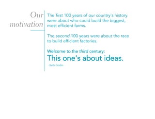 The first 100 years of our country's history
were about who could build the biggest,
most efficient farms.
The second 100 years were about the race
to build efficient factories.
Welcome to the third century:
This one's about ideas.
-Seth Godin
Our
motivation
 