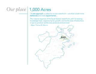 1,000 Acres
“A new approach is called for on the waterfront – one that is both more
deliberate and more experimental...
- Mayor Thomas M. Menino
The massive expanse of the South Boston waterfront, with its existing
knowledge base, opportunity for growth, and world-class infrastructure
is ripe to produce world-class products and services”
Our place
 