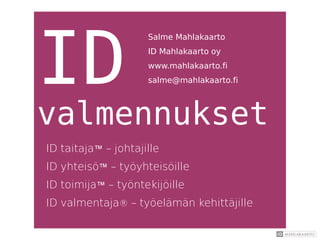 ID
valmennukset
ID taitaja™ – johtajille
ID yhteisö™ – työyhteisöille
ID toimija™ – työntekijöille
ID valmentaja® – työelämän kehittäjille
Salme Mahlakaarto
ID Mahlakaarto oy
www.mahlakaarto.fi
salme@mahlakaarto.fi
 