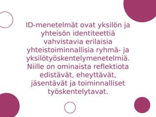 ID-menetelmät ovat yksilön ja
yhteisön identiteettiä
vahvistavia erilaisia
yhteistoiminnallisia ryhmä- ja
yksilötyöskentelymenetelmiä.
Niille on ominaista reflektiota
edistävät, eheyttävät,
jäsentävät ja toiminnalliset
työskentelytavat.
 