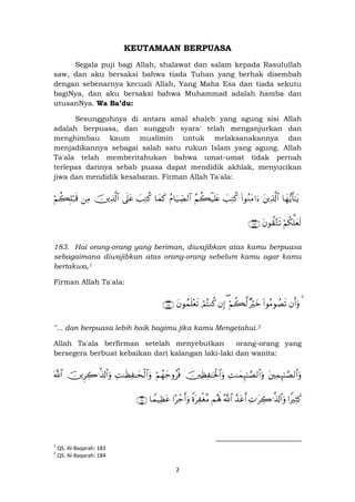 2
KEUTAMAAN BERPUASA
Segala puji bagi Allah, shalawat dan salam kepada Rasulullah
saw, dan aku bersaksi bahwa tiada Tuhan yang berhak disembah
dengan sebenarnya kecuali Allah, Yang Maha Esa dan tiada sekutu
bagiNya, dan aku bersaksi bahwa Muhammad adalah hamba dan
utusanNya. Wa Ba’du:
Sesungguhnya di antara amal shaleh yang agung sisi Allah
adalah berpuasa, dan sungguh syara' telah menganjurkan dan
menghimbau kaum muslimin untuk melaksanakannya dan
menjadikannya sebagai salah satu rukun Islam yang agung. Allah
Ta'ala telah memberitahukan bahwa umat-umat tidak pernah
terlepas darinya sebab puasa dapat mendidik akhlak, menyucikan
jiwa dan mendidik kesabaran. Firman Allah Ta'ala:
$yγ•ƒr'≈tƒtÏ%©!$#(#θãΖtΒ#u™|=ÏGä.ãΝà6ø‹n=tæãΠ$u‹Å_Á9$#$yϑx.|=ÏGä.’n?tãšÏ%©!$#ÏΒöΝà6Î=ö7s%
öΝä3ª=yès9tβθà)−Gs?∩⊇∇⊂∪
183. Hai orang-orang yang beriman, diwajibkan atas kamu berpuasa
sebagaimana diwajibkan atas orang-orang sebelum kamu agar kamu
bertakwa,1
Firman Allah Ta'ala:
4βr&uρ(#θãΒθÝÁs?×ŽöyzöΝà6©9(βÎ)óΟçFΖä.tβθßϑn=÷ès?∩⊇∇⊆∪
"... dan berpuasa lebih baik bagimu jika kamu Mengetahui.2
Allah Ta'ala berfirman setelah menyebutkan orang-orang yang
bersegera berbuat kebaikan dari kalangan laki-laki dan wanita:
tÏϑÍ×≈¢Á9$#uρÏM≈yϑÍ×≈¢Á9$#uρšÏàÏ ≈ptø:$#uρöΝßγy_ρãèùÏM≈sàÏ ≈ysø9$#uρšÌÅ2≡©%!$#uρ©!$#
#ZŽÏVx.ÏN≡tÅ2≡©%!$#uρ£‰tãr&ª!$#Μçλm;ZοtÏ øó¨Β#ô_r&uρ$Vϑ‹Ïàtã∩⊂∈∪
1
QS. Al-Baqarah: 183
2
QS. Al-Baqarah: 184
 