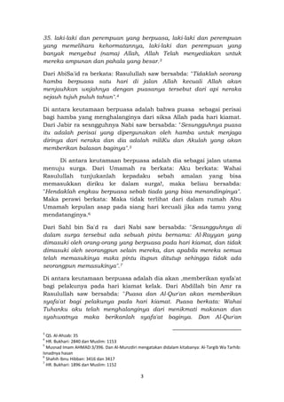 3
35. laki-laki dan perempuan yang berpuasa, laki-laki dan perempuan
yang memelihara kehormatannya, laki-laki dan perempuan yang
banyak menyebut (nama) Allah, Allah Telah menyediakan untuk
mereka ampunan dan pahala yang besar.3
Dari AbiSa'id ra berkata: Rasulullah saw bersabda: "Tidaklah seorang
hamba berpuasa satu hari di jalan Allah kecuali Allah akan
menjauhkan wajahnya dengan puasanya tersebut dari api neraka
sejauh tujuh puluh tahun".4
Di antara keutamaan berpuasa adalah bahwa puasa sebagai perisai
bagi hamba yang menghalanginya dari siksa Allah pada hari kiamat.
Dari Jabir ra sesngguhnya Nabi saw bersabda: "Sesungguhnya puasa
itu adalah perisai yang dipergunakan oleh hamba untuk menjaga
dirinya dari neraka dan dia adalah miliKu dan Akulah yang akan
memberikan balasan baginya".5
Di antara keutamaan berpuasa adalah dia sebagai jalan utama
menuju surga. Dari Umamah ra berkata: Aku berkata: Wahai
Rasulullah tunjukanlah kepadaku sebah amalan yang bisa
memasukkan diriku ke dalam surga!, maka beliau bersabda:
"Hendaklah engkau berpuasa sebab tiada yang bisa menandinginya".
Maka perawi berkata: Maka tidak terlihat dari dalam rumah Abu
Umamah kepulan asap pada siang hari kecuali jika ada tamu yang
mendatanginya.6
Dari Sahl bin Sa'd ra dari Nabi saw bersabda: "Sesungguhnya di
dalam surga tersebut ada sebuah pintu bernama: Al-Rayyan yang
dimasuki oleh orang-orang yang berpuasa pada hari kiamat, dan tidak
dimasuki oleh seorangpun selain mereka, dan apabila mereka semua
telah memasukinya maka pintu itupun ditutup sehingga tidak ada
seorangpun memasukinya".7
Di antara keutamaan berpuasa adalah dia akan ,memberikan syafa'at
bagi pelakunya pada hari kiamat kelak. Dari Abdillah bin Amr ra
Rasulullah saw bersabda: "Puasa dan Al-Qur'an akan memberikan
syafa'at bagi pelakunya pada hari kiamat. Puasa berkata: Wahai
Tuhanku aku telah menghalanginya dari menikmati makanan dan
syahwatnya maka berikanlah syafa'at baginya. Dan Al-Qur'an
3
QS. Al-Ahzab: 35
4
HR. Bukhari: 2840 dan Muslim: 1153
5
Musnad Imam AHMAD:3/396. Dan Al-Munzdiri mengatakan didalam kitabanya: Al-Targib Wa Tarhib:
Isnadnya hasan
6
Shahih Ibnu Hibban: 3416 dan 3417
7
HR. Bukhari: 1896 dan Muslim: 1152
 