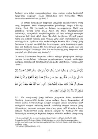 4
berkata: aku telah menghalanginya tidur malam maka berikanlah
syafa'atku baginya". Maka Rasulullah saw bersabda: "Maka
merekapun memberikan syafa'at.8
Di antara keutamaan berpuasa yang lain adalah bahwa orang
yang berpuasa akan disempurnakan pahalanya tanpa dihitung-
hitung. Dari Abi Hurairah ra bahwa sesungguhnya Nabi saw
bersabda: "Setiap amal anak Adam itu akan dilipatgandakan
pahalanya, satu pahala menjadi sepuluh kali lipat sehingga mencapai
tujuhratus kali lipat. Allah Azza Wa Jalla berfirman: Kecuali puasa
maka dia adalah milikKu dan Akulah yang akan membalasnya, dia
meninggalkan syahwat dan makanannya karena Aku. Orang yang
berpuasa tersebut memiliki dua kesenangan, satu kesenangan pada
saat dia berbuka puasa dan kesenangan yang kedua pada saat dia
bertemu dengan Tuhannya, dan bau mulut orang yang berpuasa lebih
wangi di sisi Allah dari bau kasturi".9
Di antara keutamaan berpuasa adalah sebagai penghapus berbagai
macam beban-beban beberapa penyimpangan, seperti melanggar
sumpah, membunuh binatang buruan pada saat ihrom. Firman Allah
ta'ala:
$pκš‰r'≈tƒtÏ%©!$#(#θãΨtΒ#u™Ÿω(#θè=çGø)s?y‰øŠ¢Á9$#öΝçFΡr&uρ×Πããm4tΒuρ…ã&s#tFs%Νä3ΖÏΒ#Y‰ÏdϑyètG•ΒÖ™!#t“yfsùã≅÷WÏiΒ
$tΒŸ≅tFs%zÏΒÉΟyè¨Ζ9$#ãΝä3øts†ÏµÎ/#uρsŒ5Αô‰tãöΝä3ΨÏiΒ$Nƒô‰yδx Î=≈t/Ïπt7÷ès3ø9$#÷ρr&×οt≈¤ x.ßΘ$yèsÛ
tÅ3≈|¡tΒ÷ρr&ãΑô‰tãy7Ï9≡sŒ$YΒ$u‹Ï¹s−ρä‹u‹Ïj9tΑ$t/uρÍνÍö∆r&3$x tãª!$#$£ϑtãy#n=y™4ôtΒuρyŠ$tã
ãΝÉ)tFΖuŠsùª!$#çµ÷ΖÏΒ3ª!$#uρÖ“ƒÍ•tãρèŒBΘ$s)ÏGΡ$#∩®∈∪
95. Hai orang-orang yang beriman, janganlah kamu membunuh
binatang buruan[436], ketika kamu sedang ihram. barangsiapa di
antara kamu membunuhnya dengan sengaja, Maka dendanya ialah
mengganti dengan binatang ternak seimbang dengan buruan yang
dibunuhnya, menurut putusan dua orang yang adil di antara kamu
sebagai had-yad[437] yang dibawa sampai ke Ka'bah[438] atau
(dendanya) membayar kaffarat dengan memberi makan orang-orang
8
HR. Ahmmad: 2/174 dan Al-mnzdiri berkata di dalam kitabnya: Al-Targib Wat Tarhib 2/10:
Diriwayatkan oleh Al-Thabrani di dalam Al-Kabir dan para perawinya dijadikan pegangan dalam
berhjjah pada hadits yang shahih dan diriwayatkan oleh Ibnu Abi Dunia di dalam kitab Al-Ju' dengan
sanad yang hasan.
9
HR. Bukhari: 1904 dan Muslim: 1151
 