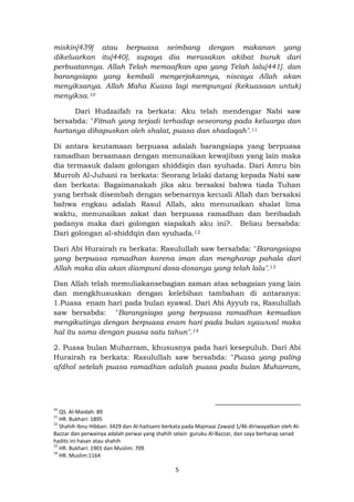 5
miskin[439] atau berpuasa seimbang dengan makanan yang
dikeluarkan itu[440], supaya dia merasakan akibat buruk dari
perbuatannya. Allah Telah memaafkan apa yang Telah lalu[441]. dan
barangsiapa yang kembali mengerjakannya, niscaya Allah akan
menyiksanya. Allah Maha Kuasa lagi mempunyai (kekuasaan untuk)
menyiksa.10
Dari Hudzaifah ra berkata: Aku telah mendengar Nabi saw
bersabda: "Fitnah yang terjadi terhadap seseorang pada keluarga dan
hartanya dihapuskan oleh shalat, puasa dan shadaqah".11
Di antara keutamaan berpuasa adalah barangsiapa yang berpuasa
ramadhan bersamaan dengan menunaikan kewajiban yang lain maka
dia termasuk dalam golongan shiddiqin dan syuhada. Dari Amru bin
Murroh Al-Juhani ra berkata: Seorang lelaki datang kepada Nabi saw
dan berkata: Bagaimanakah jika aku bersaksi bahwa tiada Tuhan
yang berhak disembah dengan sebenarnya kecuali Allah dan bersaksi
bahwa engkau adalah Rasul Allah, aku menunaikan shalat lima
waktu, menunaikan zakat dan berpuasa ramadhan dan beribadah
padanya maka dari golongan siapakah aku ini?. Beliau bersabda:
Dari golongan al-shiddqin dan syuhada.12
Dari Abi Hurairah ra berkata: Rasulullah saw bersabda: "Barangsiapa
yang berpuasa ramadhan karena iman dan mengharap pahala dari
Allah maka dia akan diampuni dosa-dosanya yang telah lalu".13
Dan Allah telah memuliakansebagian zaman atas sebagaian yang lain
dan mengkhususkan dengan kelebihan tambahan di antaranya:
1.Puasa enam hari pada bulan syawal. Dari Abi Ayyub ra, Rasulullah
saw bersabda: "Barangsiapa yang berpuasa ramadhan kemudian
mengikutinya dengan berpuasa enam hari pada bulan syawwal maka
hal itu sama dengan puasa satu tahun".14
2. Puasa bulan Muharram, khususnya pada hari kesepuluh. Dari Abi
Hurairah ra berkata: Rasulullah saw bersabda: "Puasa yang paling
afdhol setelah puasa ramadhan adalah puasa pada bulan Muharram,
10
QS. Al-Maidah: 89
11
HR. Bukhari: 1895
12
Shahih Ibnu Hibban: 3429 dan Al-haitsami berkata pada Majmaai Zawaid 1/46 diriwayatkan oleh Al-
Bazzar dan perwainya adalah perwai yang shahih selain guruku Al-Bazzar, dan saya berharap sanad
hadits ini hasan atau shahih
13
HR. Bukhari: 1901 dan Muslim: 709
14
HR. Muslim:1164
 
