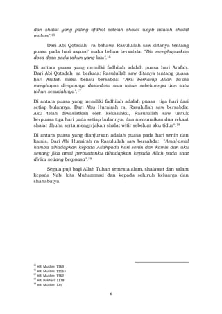 6
dan shalat yang paling afdhol setelah shalat wajib adalah shalat
malam".15
Dari Abi Qotadah ra bahawa Rasulullah saw ditanya tentang
puasa pada hari asyuro' maka beliau bersabda: "Dia menghapuskan
dosa-dosa pada tahun yang lalu".16
Di antara puasa yang memilki fadhilah adalah puasa hari Arafah.
Dari Abi Qotadah ra berkata: Rasulullah saw ditanya tentang puasa
hari Arafah maka beliau bersabda: "Aku berharap Allah Ta'ala
menghapus dengannya dosa-dosa satu tahun sebelumnya dan satu
tahun sesudahnya".17
Di antara puasa yang memiliki fadhilah adalah puasa tiga hari dari
setiap bulannya. Dari Abu Hurairah ra, Rasulullah saw bersabda:
Aku telah diwasiatkan oleh kekasihku, Rasulullah saw untuk
berpuasa tiga hari pada setiap bulannya, dan menunaikan dua rekaat
shalat dhuha serta mengerjakan shalat witir sebelum aku tidur".18
Di antara puasa yang dianjurkan adalah puasa pada hari senin dan
kamis. Dari Abi Hurairah ra Rasulullah saw bersabda: "Amal-amal
hamba dihadapkan kepada Allahpada hari senin dan kamis dan aku
senang jika amal perbuatanku dihadapkan kepada Allah pada saat
diriku sedang berpuasa".19
Segala puji bagi Allah Tuhan semesta alam, shalawat dan salam
kepada Nabi kita Muhammad dan kepada seluruh keluarga dan
shahabatya.
15
HR. Muslim: 1163
16
HR. Muslim: 11163
17
HR. Muslim: 1162
18
HR. Bukhari: 1178
19
HR. Muslim: 721
 
