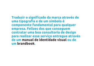 Traduzir o significado da marca através de
uma tipografia e de um símbolo é
componente fundamental para qualquer
empresa. Felizes dos que conseguem
contratar uma boa consultoria de design
para realizar esse serviço entregue através
de um manual de identidade visual ou de
um brandbook.
 