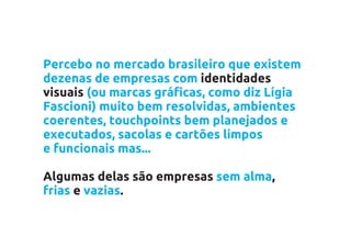 Percebo no mercado brasileiro que existem
dezenas de empresas com identidades
visuais (ou marcas gráficas, como diz Lígia
Fascioni) muito bem resolvidas, ambientes
coerentes, touchpoints bem planejados e
executados, sacolas e cartões limpos
e funcionais mas...

Algumas delas são empresas sem alma,
frias e vazias.
 