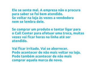 Ele se sente mal. A empresa não o procura
para saber se foi bem atendido.
Se voltar na loja às vezes a vendedora
nem se lembra dele.

Se comprar um produto e tentar ligar para
o Call Center para efetuar uma troca, muitas
vezes vai ficar horas na linha até ser
atendido.

Vai ficar irritado. Vai se aborrecer.
Pode acontecer de não mais voltar na loja.
Pode também acontecer de não mais
comprar aquela marca de novo.
 