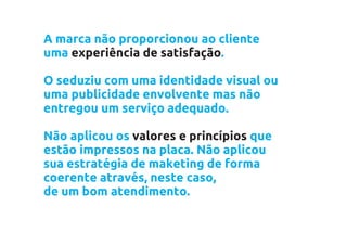 A marca não proporcionou ao cliente
uma experiência de satisfação.

O seduziu com uma identidade visual ou
uma publicidade envolvente mas não
entregou um serviço adequado.

Não aplicou os valores e princípios que
estão impressos na placa. Não aplicou
sua estratégia de maketing de forma
coerente através, neste caso,
de um bom atendimento.
 