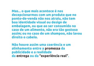 Mas... o que mais acontece é nos
decepcionarmos com um produto que no
ponto-de-venda não nos atraiu, não tem
boa identidade visual ou design de
embalagem, ou que ao ser consumido no
caso de um alimento, não era tão gostoso
assim; ou no caso de um shampoo, não lavou
direito o cabelo.

Não houve assim uma coerência e um
alinhamento entre a promessa da
publicidade e a realidade
da entrega ou da “experiência real”.
 