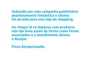Seduzido por uma campanha publicitária
absolutamente fantástica o cliente
foi atraído para uma loja de shopping.

Ao chegar lá se deparou com produtos
não tão bons assim da forma como foram
anunciados e o atendimento deixou
a desejar.

Ficou decepcionado.
 