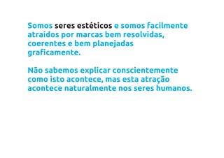 Somos seres estéticos e somos facilmente
atraídos por marcas bem resolvidas,
coerentes e bem planejadas
graficamente.

Não sabemos explicar conscientemente
como isto acontece, mas esta atração
acontece naturalmente nos seres humanos.
 