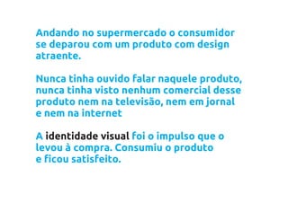 Andando no supermercado o consumidor
se deparou com um produto com design
atraente.

Nunca tinha ouvido falar naquele produto,
nunca tinha visto nenhum comercial desse
produto nem na televisão, nem em jornal
e nem na internet

A identidade visual foi o impulso que o
levou à compra. Consumiu o produto
e ficou satisfeito.
 