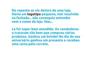 De repente se viu dentro de uma loja.
Havia um logotipo pequeno, mal resolvido
na fachada... não conseguia entender
nem o nome da loja. Mas...

Lá foi super bem atendido. Os vendedores
o trataram tão bem que comprou vários
produtos. Ganhou um brinde! No dia do seu
aniversário ganhou um presente e recebeu
uma carta pelo correio.
 