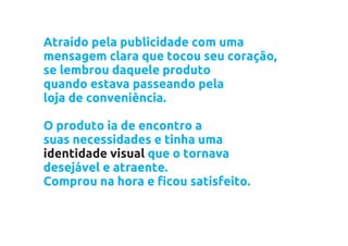 Atraído pela publicidade com uma
mensagem clara que tocou seu coração,
se lembrou daquele produto
quando estava passeando pela
loja de conveniência.

O produto ia de encontro a
suas necessidades e tinha uma
identidade visual que o tornava
desejável e atraente.
Comprou na hora e ficou satisfeito.
 