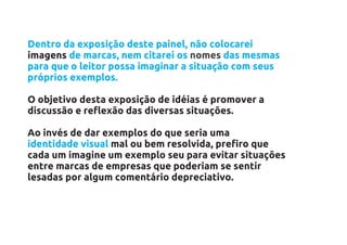 Dentro da exposição deste painel, não colocarei
imagens de marcas, nem citarei os nomes das mesmas
para que o leitor possa imaginar a situação com seus
próprios exemplos.

O objetivo desta exposição de idéias é promover a
discussão e reflexão das diversas situações.

Ao invés de dar exemplos do que seria uma
identidade visual mal ou bem resolvida, prefiro que
cada um imagine um exemplo seu para evitar situações
entre marcas de empresas que poderiam se sentir
lesadas por algum comentário depreciativo.
 