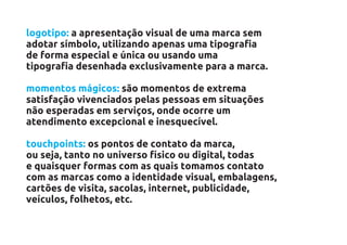 logotipo: a apresentação visual de uma marca sem
adotar símbolo, utilizando apenas uma tipografia
de forma especial e única ou usando uma
tipografia desenhada exclusivamente para a marca.

momentos mágicos: são momentos de extrema
satisfação vivenciados pelas pessoas em situações
não esperadas em serviços, onde ocorre um
atendimento excepcional e inesquecível.

touchpoints: os pontos de contato da marca,
ou seja, tanto no universo físico ou digital, todas
e quaisquer formas com as quais tomamos contato
com as marcas como a identidade visual, embalagens,
cartões de visita, sacolas, internet, publicidade,
veículos, folhetos, etc.
 