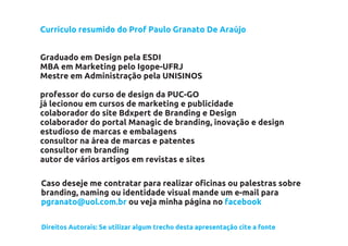 Currículo resumido do Prof Paulo Granato De Araújo


Graduado em Design pela ESDI
MBA em Marketing pelo Igope-UFRJ
Mestre em Administração pela UNISINOS

professor do curso de design da PUC-GO
já lecionou em cursos de marketing e publicidade
colaborador do site Bdxpert de Branding e Design
colaborador do portal Managic de branding, inovação e design
estudioso de marcas e embalagens
consultor na área de marcas e patentes
consultor em branding
autor de vários artigos em revistas e sites

Caso deseje me contratar para realizar oficinas ou palestras sobre
branding, naming ou identidade visual mande um e-mail para
pgranato@uol.com.br ou veja minha página no facebook

Direitos Autorais: Se utilizar algum trecho desta apresentação cite a fonte
 