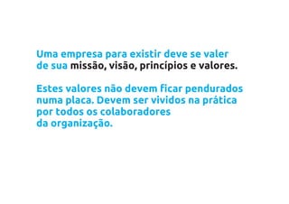 Uma empresa para existir deve se valer
de sua missão, visão, princípios e valores.

Estes valores não devem ficar pendurados
numa placa. Devem ser vividos na prática
por todos os colaboradores
da organização.
 