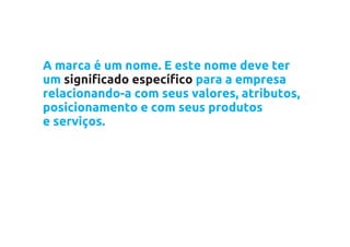A marca é um nome. E este nome deve ter
um significado específico para a empresa
relacionando-a com seus valores, atributos,
posicionamento e com seus produtos
e serviços.
 