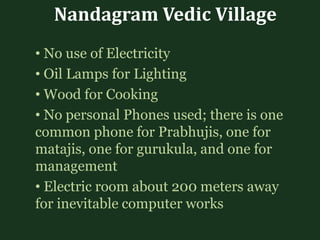 Nandagram Vedic Village
• No use of Electricity
• Oil Lamps for Lighting
• Wood for Cooking
• No personal Phones used; there is one
common phone for Prabhujis, one for
matajis, one for gurukula, and one for
management
• Electric room about 200 meters away
for inevitable computer works
 