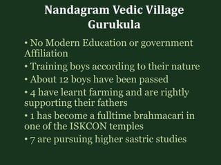 Nandagram Vedic Village
Gurukula
• No Modern Education or government
Affiliation
• Training boys according to their nature
• About 12 boys have been passed
• 4 have learnt farming and are rightly
supporting their fathers
• 1 has become a fulltime brahmacari in
one of the ISKCON temples
• 7 are pursuing higher sastric studies
 