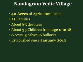 Nandagram Vedic Village
• 40 Acres of Agricultural land
• 21 Families
• About 85 devotees
• About 35 Children from age 0 to 18
• 6 cows, 3 calves, 6 bullocks
• Established since January 2012
 