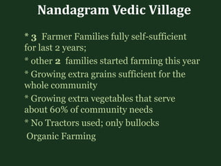 Nandagram Vedic Village
* 3 Farmer Families fully self-sufficient
for last 2 years;
* other 2 families started farming this year
* Growing extra grains sufficient for the
whole community
* Growing extra vegetables that serve
about 60% of community needs
* No Tractors used; only bullocks
Organic Farming
 