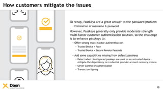 Company & Partner Confidential
How customers mitigate the issues
10
To recap, Passkeys are a great answer to the password problem
− Elimination of username & password
However, Passkeys generally only provide moderate strength
multi-factor customer authentication solution, so the challenge
is to enhance passkeys to:
− Offer strong multi-factor authentication
− Trusted Device + Face
− Trusted Device + Secure Remote Passcode
− Add some capabilities missing from default passkeys
− Detect when cloud synced passkeys are used on an untrusted device –
mitigate the dependency on credential provider account recovery process
− Server Control of Authentication
− Transaction Signing
 