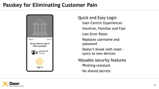 Company & Partner Confidential
Passkey for Eliminating Customer Pain
Quick and Easy Login
−User-Centric Experiences
−Intuitive, Familiar and Fast
−Low Error Rates
−Replaces username and
password
−Doesn’t break with reset –
syncs to new devices
Valuable security features
−Phishing-resistant
−No shared secrets
Sign in Cancel
Do you want to sign in
with a passkey?
Jane Doe123
Passkey
Sign in
7
 