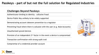 Company & Partner Confidential
Passkeys - part of but not the full solution for Regulated Industries
9
Challenges Beyond Passkeys
Authenticator binding to identity – collusive fraud
Device Public Key unlikely to be widely supported
Demonstrating account takeover prevention to a regulator
Preventing fraud where there is collusion with the user (e.g. Mule Accounts)
Unauthorised synced devices
Provision of an independent 2nd
factor in the event a device is compromised
Transaction confirmation with strong audit trail
Compromise of a credential provider account
 