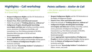 • Respect Indigenous Rights and the UN Declaration on
the Rights of Indigenous Peoples
• Ensure Free, Prior and Informed consent
• Follow the principle of “Nothing about us, without us”
• Indigenous Peoples should guide knowledge
sovereignty and data use including ownership, control,
access, possession of Indigenous knowledge, and
transmission (e.g. First Nations principles of OCAP®,
Manitoba Métis principles of OCAS and Inuit
Qaujimajatuqangit)
• Ensure appropriate representation of Indigenous
Peoples in decision-making and knowledge-sharing spaces.
• Know the history of Indigenous Peoples in their
territories and lands
• Ensure the term "Knowledge holders” is inclusive of
Elders, women, and youth
• Respect Indigenous Rights and the UN Declaration on
the Rights of Indigenous Peoples
• Ensure Free, Prior and Informed consent
• Follow the principle of “Nothing about us, without us”
• Indigenous Peoples should guide knowledge
sovereignty and data use including ownership, control,
access, possession of Indigenous knowledge, and
transmission (e.g. First Nations principles of OCAP®,
Manitoba Métis principles of OCAS and Inuit
Qaujimajatuqangit)
• Ensure appropriate representation of Indigenous
Peoples in decision-making and knowledge-sharing spaces.
• Know the history of Indigenous Peoples in their
territories and lands
• Ensure the term "Knowledge holders” is inclusive of
Elders, women, and youth
“Approaching Indigenous Engagement
in a Good Way”
Highlights – Cali workshop Points saillants – Atelier de Cali
« Une bonne approche de l'engagement
autochtone »
 