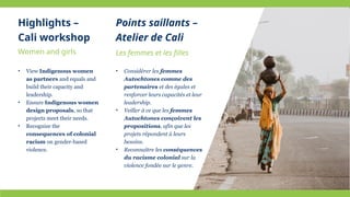Women and girls
• View Indigenous women
as partners and equals and
build their capacity and
leadership.
• Ensure Indigenous women
design proposals, so that
projects meet their needs.
• Recognize the
consequences of colonial
racism on gender-based
violence.
Les femmes et les filles
• Considérer les femmes
Autochtones comme des
partenaires et des égales et
renforcer leurs capacités et leur
leadership.
• Veiller à ce que les femmes
Autochtones conçoivent les
propositions, afin que les
projets répondent à leurs
besoins.
• Reconnaître les conséquences
du racisme colonial sur la
violence fondée sur le genre.
Highlights –
Cali workshop
Points saillants –
Atelier de Cali
 