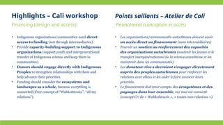 • Indigenous organizations/communities need direct
access to funding (not through intermediaries).
• Provide capacity-building support to Indigenous
organizations (support youth and intergenerational
transfer of Indigenous science and keep them in
communities).
• Donors should engage directly with Indigenous
Peoples to strengthen relationships with them and
help advance their priorities.
• Funding should consider the ecosystems and
landscapes as a whole, because everything is
connected (Cree concept of “Wahkohtowin”, “all my
relations”).
• Les organisations/communautés autochtones doivent avoir
un accès direct au financement (sans intermédiaires)
• Fournir un soutien au renforcement des capacités
des organisations autochtones (soutenir les jeunes et le
transfert intergénérationnel de la science autochtone et les
maintenir dans les communautés).
• Les donateur·rice·s devraient s'engager directement
auprès des peuples autochtones pour renforcer les
relations avec elleux et les aider à faire avancer leurs
priorités.
• Le financement doit tenir compte des écosystèmes et des
paysages dans leur ensemble, car tout est connecté
(concept Cri de « Wahkohtowin », « toutes mes relations »).
Highlights – Cali workshop
Financing (design and access) Financement (conception et accès)
Points saillants – Atelier de Cali
 