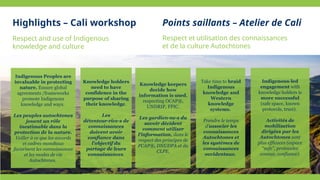 Respect and use of Indigenous
knowledge and culture
Knowledge holders
need to have
confidence in the
purpose of sharing
their knowledge.
Les
détenteur·rice·s de
connaissances
doivent avoir
confiance dans
l'objectif du
partage de leurs
connaissances.
Knowledge keepers
decide how
information is used,
respecting OCAP®,
UNDRIP, FPIC.
Les gardien·ne·s du
savoir décident
comment utiliser
l'information, dans le
respect des principes de
PCAP®, DNUDPA et du
CLPE.
Take time to braid
Indigenous
knowledge and
Western
knowledge
systems.
Prendre le temps
d'associer les
connaissances
Autochtones et
les systèmes de
connaissances
occidentaux.
Indigenous Peoples are
invaluable in protecting
nature. Ensure global
agreements /frameworks
promote Indigenous
knowledge and ways.
Les peuples autochtones
jouent un rôle
inestimable dans la
protection de la nature.
Veiller à ce que les accords
et cadres mondiaux
favorisent les connaissances
et les modes de vie
Autochtones.
Indigenous-led
engagement with
knowledge holders is
more successful
(safe space, known
protocols, trust).
Activités de
mobilisation
dirigées par les
Autochtones sont
plus efficaces (espace
“safe”, protocoles
connus, confiance).
Respect et utilisation des connaissances
et de la culture Autochtones
Highlights – Cali workshop Points saillants – Atelier de Cali
 
