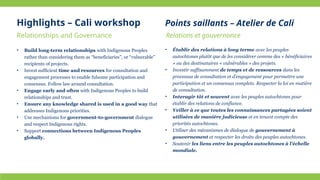 Relationships and Governance Relations et gouvernance
• Build long-term relationships with Indigenous Peoples
rather than considering them as “beneficiaries”, or “vulnerable”
recipients of projects.
• Invest sufficient time and resources for consultation and
engagement processes to enable fulsome participation and
consensus. Follow law around consultation.
• Engage early and often with Indigenous Peoples to build
relationships and trust.
• Ensure any knowledge shared is used in a good way that
addresses Indigenous priorities.
• Use mechanisms for government-to-government dialogue
and respect Indigenous rights.
• Support connections between Indigenous Peoples
globally.
• Établir des relations à long terme avec les peuples
autochtones plutôt que de les considérer comme des « bénéficiaires
» ou des destinataires « vulnérables » des projets.
• Investir suffisamment de temps et de ressources dans les
processus de consultation et d’engagement pour permettre une
participation et un consensus complets. Respecter la loi en matière
de consultation.
• Interagir tôt et souvent avec les peuples autochtones pour
établir des relations de confiance.
• Veiller à ce que toutes les connaissances partagées soient
utilisées de manière judicieuse et en tenant compte des
priorités autochtones.
• Utiliser des mécanismes de dialogue de gouvernement à
gouvernement et respecter les droits des peuples autochtones.
• Soutenir les liens entre les peuples autochtones à l’échelle
mondiale.
Highlights – Cali workshop Points saillants – Atelier de Cali
 