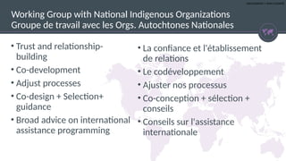 UNCLASSIFIED | NON CLASSIFIÉ
• Trust and relationship-
building
• Co-development
• Adjust processes
• Co-design + Selection+
guidance
• Broad advice on international
assistance programming
Working Group with National Indigenous Organizations
Groupe de travail avec les Orgs. Autochtones Nationales
• La confiance et l'établissement
de relations
• Le codéveloppement
• Ajuster nos processus
• Co-conception + sélection +
conseils
• Conseils sur l'assistance
internationale
 