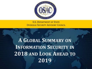 A GLOBAL SUMMARY ON
INFORMATION SECURITY IN
2018 AND LOOK AHEAD TO
2019
U.S. DEPARTMENT OF STATE
OVERSEAS SECURITY ADVISORY COUNCIL
 