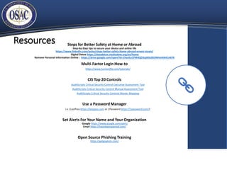 Resources Steps for Better Safety at Home or Abroad
Step-by-Step tips to secure your device and online life
https://www.linkedin.com/pulse/steps-better-safety-home-abroad-ernest-staats/
Digital Detox https://datadetox.myshadow.org/en/home
Remove Personal Information Online : https://drive.google.com/open?id=1hazILe1PW4QD3ujN3vZ6ONHmKAHCnN7K
Multi-Factor Login How-to
https://www.turnon2fa.com/tutorials/
CIS Top 20 Controls
AuditScripts Critical Security Control Executive Assessment Tool
AuditScripts Critical Security Control Manual Assessment Tool
AuditScripts Critical Security Controls Master Mapping
Use a Password Manager
i.e. (LastPass https://lastpass.com or 1Password https://1password.com/)
Set Alerts For Your Name and Your Organization
Google https://www.google.com/alerts
Email https://haveibeenpwned.com/
Open Source Phishing Training
https://getgophish.com/
 