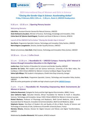 2024 International Day of Women and Girls in Science
“Closing the Gender Gap in Science: Accelerating Action”
Friday, 9 February 2024, 9.30 a.m. - 5.30 p.m., Room II, UNESCO Headquarters
9:30 a.m. - 10:30 a.m. | Opening Plenary Session
Welcoming Remarks
Lidia Brito, Assistant-Director General for Natural Sciences, UNESCO
Aisén Etcheverry Escudero, Minister of Science, Technology, Knowledge and Innovation, Chile
Coline Barré & Tiphaine David-Rogeat, President and Head of Women in Science, AFNEUS
Launch of the UNESCO Call to Action “Closing the Gender Gap in Science”
Ana Persic, Programme Specialist, Science, Technology and Innovation Policy Section, UNESCO
Maria Begona Lasagabaster, Director, Gender Equality Division, UNESCO
Master of ceremony: Ezra Clark, Chief, Science, Technology and Innovation Policy Section, UNESCO
10:30 a.m. - 11 a.m. | Coffee Break
11 a.m. - 12:30 p.m. | Roundtable #1 – UNESCO Campus: Fostering Girls’ Interest in
Science through Innovative Education in the Digital Age
Justine Sass, Chief, Section of Education for Inclusion and Gender Equality, UNESCO
Sunshine De Caires, PhD student and Soil Science technician, University of the West Indies, the
Caribbean / 2023 L’Oréal-UNESCO For Women in Science Caribbean Region Young Talent
Salma Sylla Mbaye, PhD student in Astrophysics, Cheikh Anta Diop University, Senegal
Moderated by Ana Persic, Programme Specialist, Science, Technology and Innovation Policy Section,
UNESCO
With the online participation of middle and high schools as part of the UNESCO Campus
2 p.m. - 4 p.m. | Roundtable #2: Promoting Empowering Work Environments for
Women in Science
Catherine Beaumont, Delegate for Parity and the Fight Against Discrimination, INRAE, France
Jane Catherine Ngila, Executive Director, African Foundation for Women & Youth in Education,
Sciences, Technology and Innovation, Kenya / 2021 L’Oréal-UNESCO For Women in Science Laureate
Khaled Machaca, Professor of Physiology and Biophysics, Weill Cornell Medicine, USA & Senior
Associate Dean for Research, Innovation & Commercialization, Weill Cornell Medicine, Qatar
Stéphanie Hemon, Vice-Dean of Student Life and Quality of Life at Work, Faculty of Science and
Technology of University of Lille, Conference of Scientific University Deans, France
Marielza Oliveira, Director, Division for Digital Inclusion and Policies and Digital Transformations,
UNESCO
Moderated by Coraline Montariol, PhD student, AFNEUS network
 