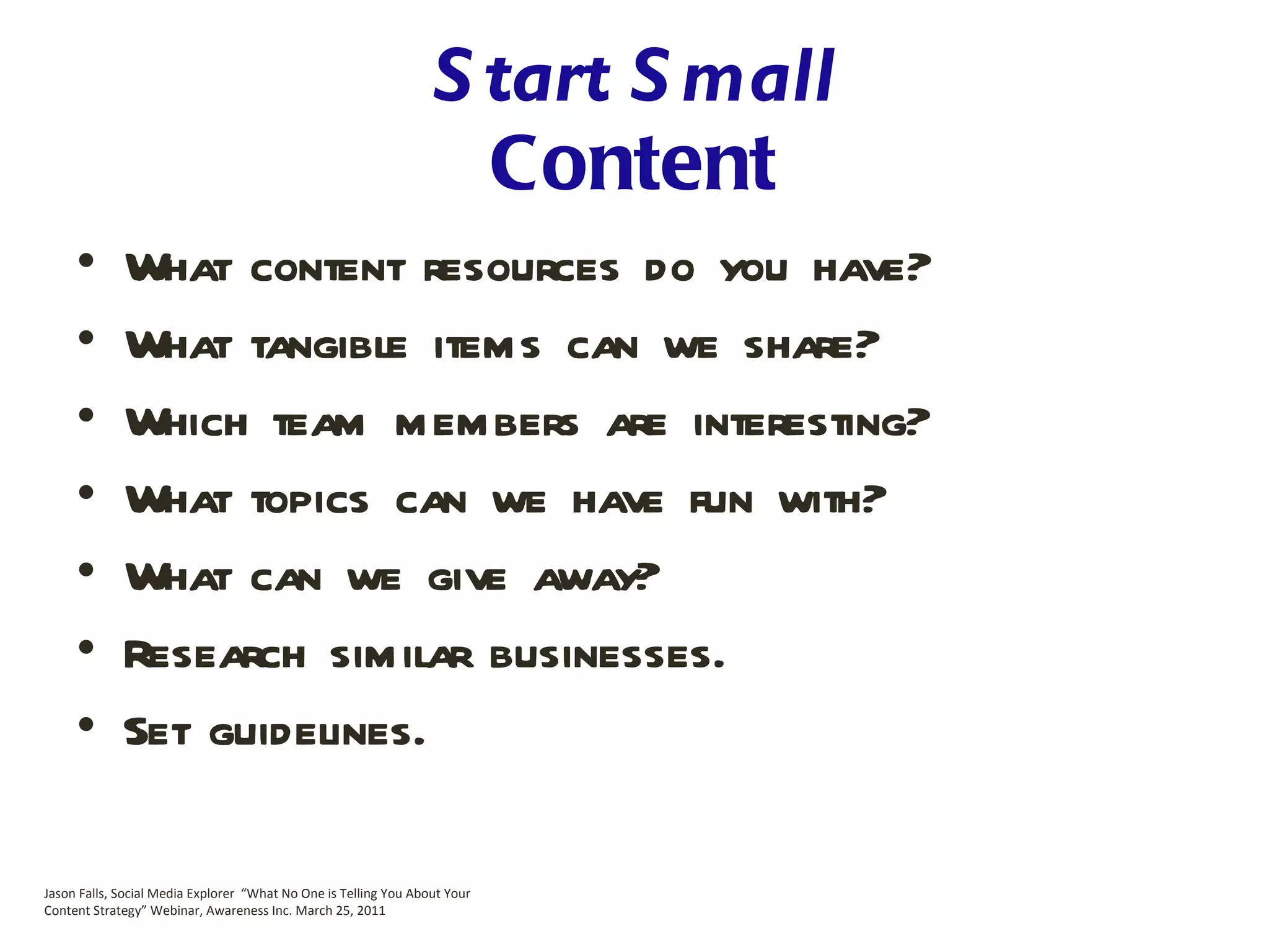 Start Small Content What content resources do you have? What tangible items can we share? Which team members are interesting? What topics can we have fun with? What can we give away? Research similar businesses. Set guidelines. Jason Falls, Social Media Explorer  “What No One is Telling You About Your Content Strategy” Webinar, Awareness Inc. March 25, 2011 