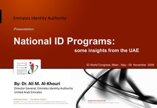 Emirates Identity Authority

Presentation:



National ID Programs:
                                                                                                  some insights from the UAE

                                                                                                      ID World Congress, Milan , Italy - 05 November 2009




 By: Dr. Ali M. Al-Khouri
 Director General, Emirates Identity Authority
 United Arab Emirates

National Vision ... For Better Future
Our Vision: To be a role model and reference point in proofing individual identity and build
                                                                                                       www.emiratesid.ae
                                                                                                       © 2009 Emirates Identity Authority. All rights reserved
wealth informatics that guarantees innovative and sophisticated services for the benefit of UAE
 