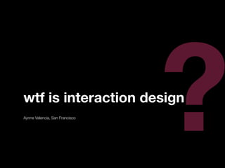 ?
wtf is interaction design
Aynne Valencia, San Francisco
 