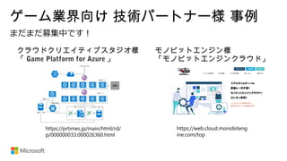 ゲーム業界向け 技術パートナー様 事例
https://web.cloud.monobiteng
ine.com/top
クラウドクリエイティブスタジオ様
「 Game Platform for Azure 」
モノビットエンジン様
「モノビットエンジンクラウド」
https://prtimes.jp/main/html/rd/
p/000000033.000026360.html
 
