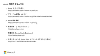 • Azure のサービス紹介
https://azure.microsoft.com/en-us/services/
• グローバル展開について￥
https://azure.microsoft.com/en-us/global-infrastructure/services/
• Azure 価格情報
https://azure.microsoft.com/en-us/pricing/
• 管理画面　（ Azure Portal ）
http://portal.azure.com
• 稼働状況 Service Health Dashboard
https://status.azure.com
• 技術ドキュメント Azure Docs （チュートリアルなどを含む）
https://docs.microsoft.com/en-us/azure/
Azure 情報の主な入り口
 