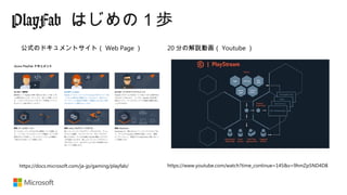 PlayFab はじめの１歩
https://docs.microsoft.com/ja-jp/gaming/playfab/ https://www.youtube.com/watch?time_continue=145&v=9hmZp5ND4D8
20 分の解説動画（ Youtube ）公式のドキュメントサイト（ Web Page ）
 