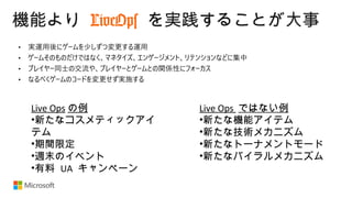 機能より LiveOps を実践することが大事
Live Ops の例
•新たなコスメティックアイ
テム
•期間限定
•週末のイベント
•有料 UA キャンペーン
Live Ops ではない例
•新たな機能アイテム
•新たな技術メカニズム
•新たなトーナメントモード
•新たなバイラルメカニズム
 