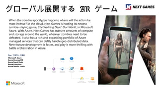 グローバル展開する AR ゲーム
When the zombie apocalypse happens, where will the action be
most intense? In the cloud. Next Games is hosting its newest
zombie-slaying game, The Walking Dead: Our World, in Microsoft
Azure. With Azure, Next Games has massive amounts of compute
and storage around the world, wherever zombies need to be
defeated. It also has a rich and expanding portfolio of Azure
managed services that can deftly handle geo-distributed data.
New feature development is faster, and play is more thrilling with
battle orchestration in Azure.
Azure で採用した機能
Microsoft Azure
Azure Cosmos DB
Azure Event Hubs
Azure Functions
Azure Service Fabric
 